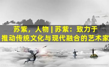 苏紫，人物 | 苏紫：致力于推动传统文化与现代融合的艺术家